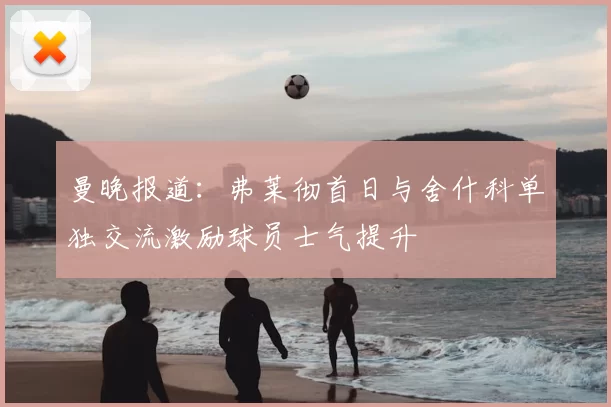 曼晚报道：弗莱彻首日与舍什科单独交流激励球员士气提升