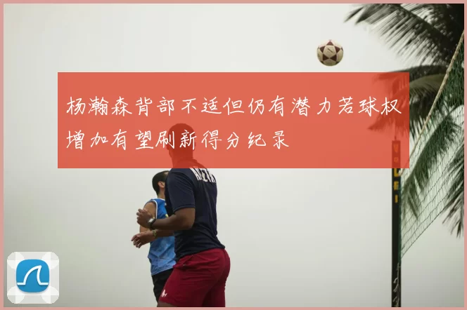 杨瀚森背部不适但仍有潜力若球权增加有望刷新得分纪录