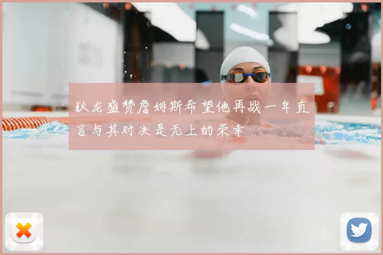 狄龙盛赞詹姆斯希望他再战一年直言与其对决是无上的荣幸