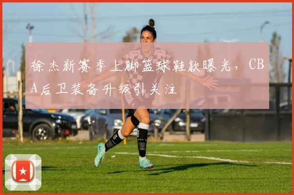 徐杰新赛季上脚篮球鞋款曝光,CBA后卫装备升级引关注