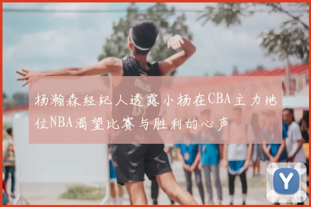 杨瀚森经纪人透露小杨在CBA主力地位NBA渴望比赛与胜利的心声