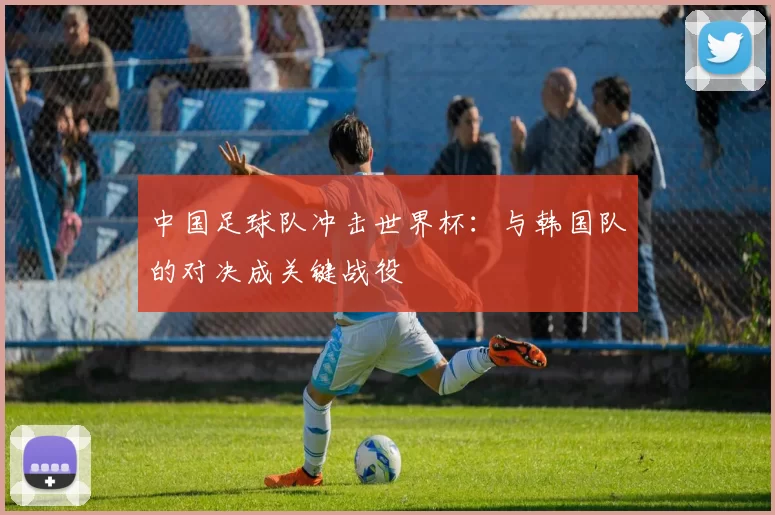 中国足球队冲击世界杯：与韩国队的对决成关键战役