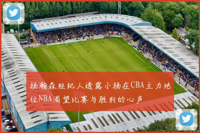 杨瀚森经纪人透露小杨在CBA主力地位NBA渴望比赛与胜利的心声