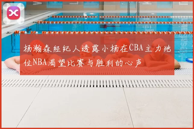 杨瀚森经纪人透露小杨在CBA主力地位NBA渴望比赛与胜利的心声