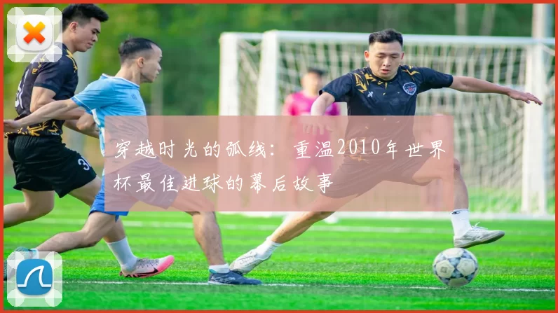 穿越时光的弧线：重温2010年世界杯最佳进球的幕后故事