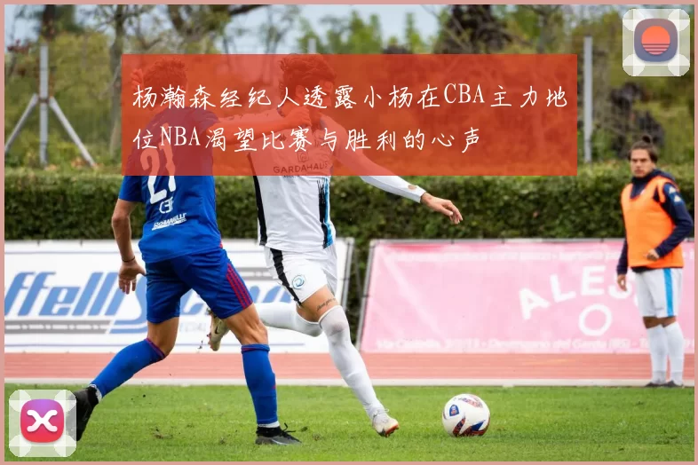 杨瀚森经纪人透露小杨在CBA主力地位NBA渴望比赛与胜利的心声