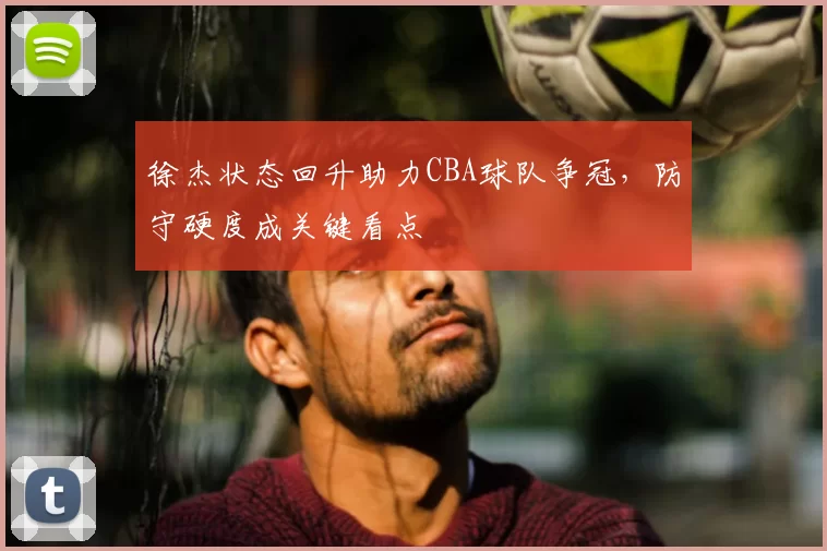 徐杰状态回升助力CBA球队争冠,防守硬度成关键看点