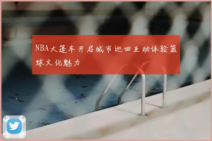 NBA大篷车开启城市巡回互动体验篮球文化魅力