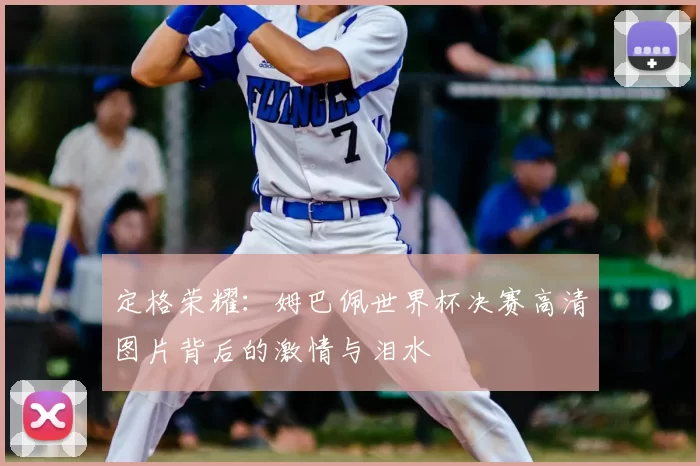定格荣耀:姆巴佩世界杯决赛高清图片背后的激情与泪水