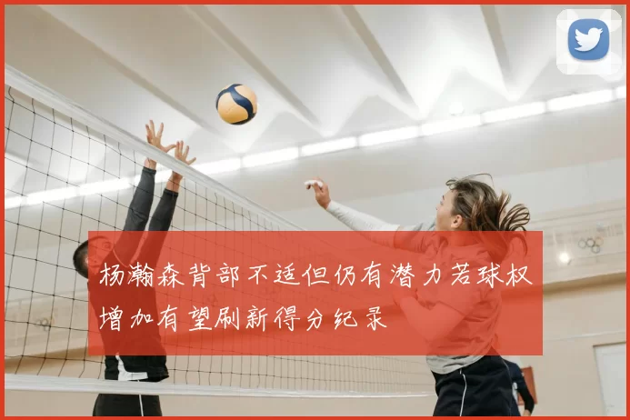 杨瀚森背部不适但仍有潜力若球权增加有望刷新得分纪录