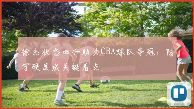 徐杰状态回升助力CBA球队争冠,防守硬度成关键看点