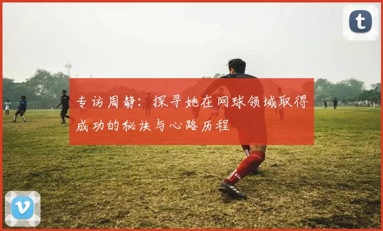 专访周静：探寻她在网球领域取得成功的秘诀与心路历程