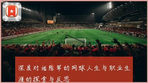 深度对话陈军的网球人生与职业生涯的探索与反思