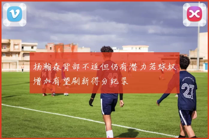 杨瀚森背部不适但仍有潜力若球权增加有望刷新得分纪录