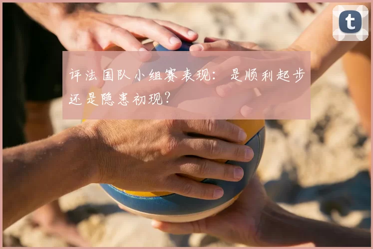 评法国队小组赛表现：是顺利起步还是隐患初现？