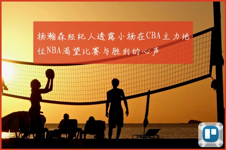 杨瀚森经纪人透露小杨在CBA主力地位NBA渴望比赛与胜利的心声
