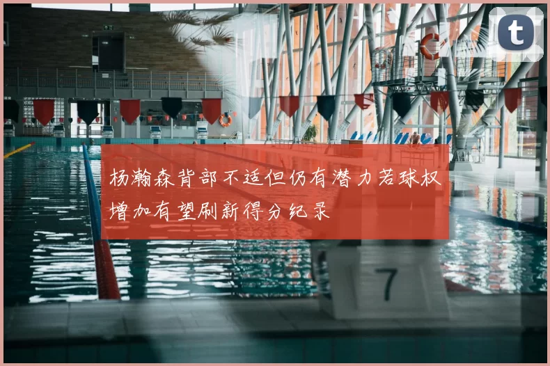 杨瀚森背部不适但仍有潜力若球权增加有望刷新得分纪录
