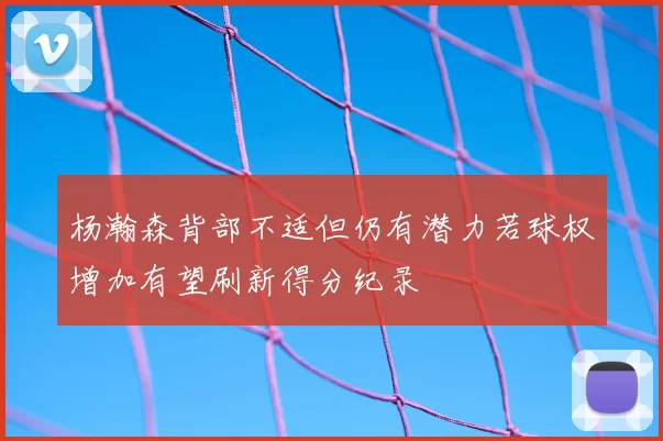 杨瀚森背部不适但仍有潜力若球权增加有望刷新得分纪录