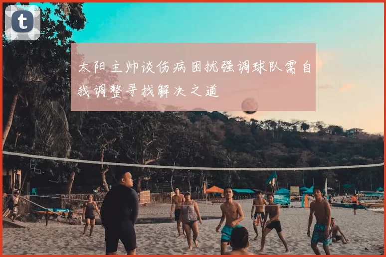 太阳主帅谈伤病困扰强调球队需自我调整寻找解决之道