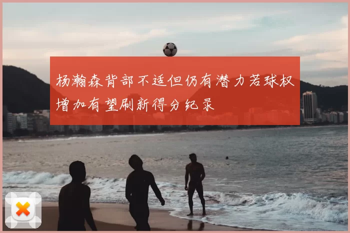 杨瀚森背部不适但仍有潜力若球权增加有望刷新得分纪录