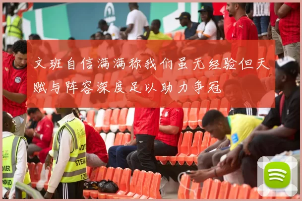 文班自信满满称我们虽无经验但天赋与阵容深度足以助力争冠