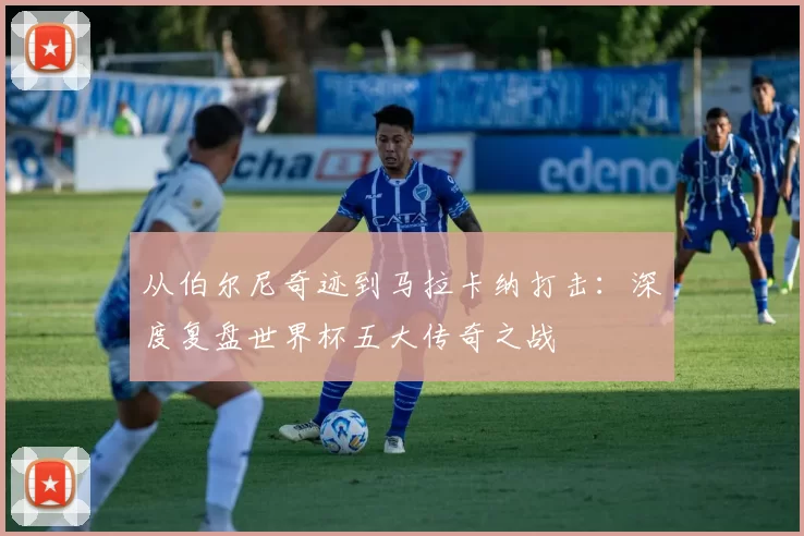 从伯尔尼奇迹到马拉卡纳打击：深度复盘世界杯五大传奇之战