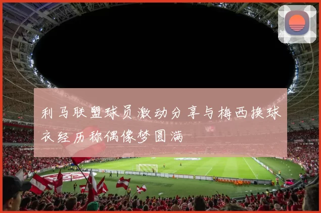 利马联盟球员激动分享与梅西换球衣经历称偶像梦圆满