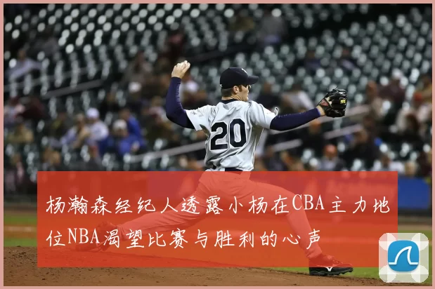 杨瀚森经纪人透露小杨在CBA主力地位NBA渴望比赛与胜利的心声
