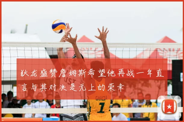 狄龙盛赞詹姆斯希望他再战一年直言与其对决是无上的荣幸