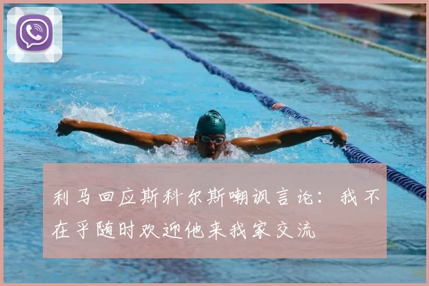 利马回应斯科尔斯嘲讽言论：我不在乎随时欢迎他来我家交流