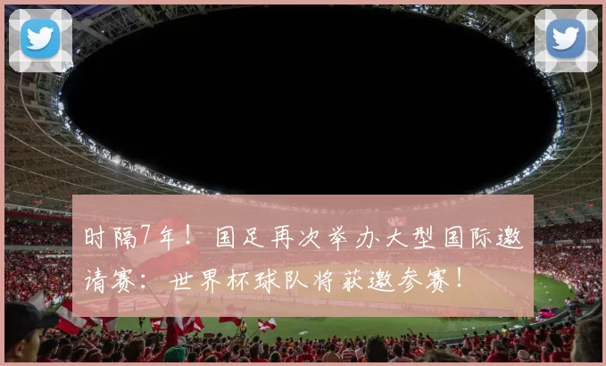时隔7年!国足再次举办大型国际邀请赛:世界杯球队将获邀参赛!