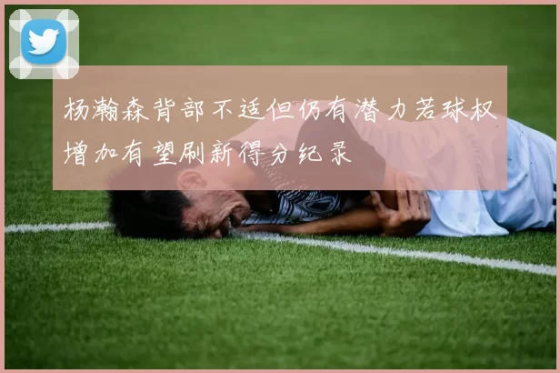 杨瀚森背部不适但仍有潜力若球权增加有望刷新得分纪录