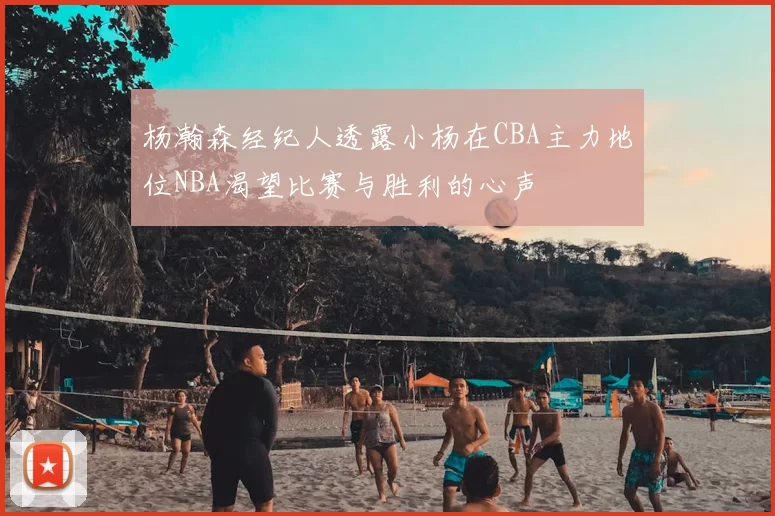 杨瀚森经纪人透露小杨在CBA主力地位NBA渴望比赛与胜利的心声