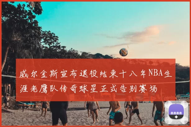 威尔金斯宣布退役结束十八年NBA生涯老鹰队传奇球星正式告别赛场