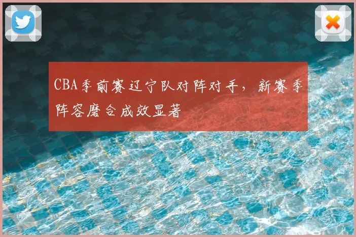 CBA季前赛辽宁队对阵对手，新赛季阵容磨合成效显著