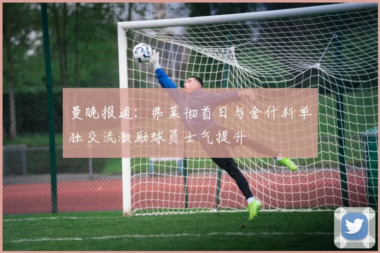 曼晚报道:弗莱彻首日与舍什科单独交流激励球员士气提升