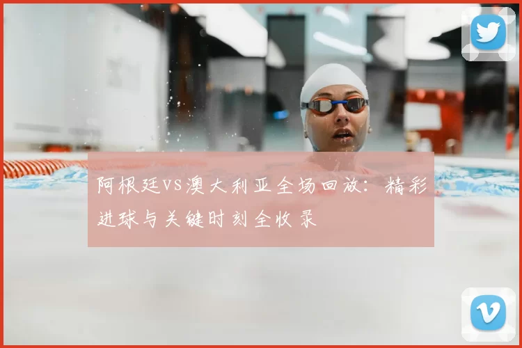 阿根廷vs澳大利亚全场回放：精彩进球与关键时刻全收录