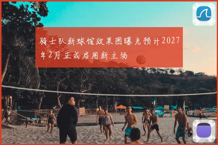 骑士队新球馆效果图曝光预计2027年2月正式启用新主场