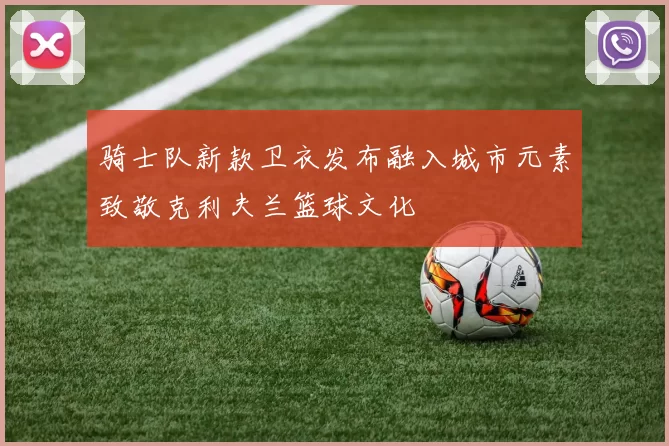 骑士队新款卫衣发布融入城市元素致敬克利夫兰篮球文化
