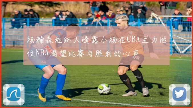杨瀚森经纪人透露小杨在CBA主力地位NBA渴望比赛与胜利的心声