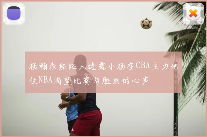 杨瀚森经纪人透露小杨在CBA主力地位NBA渴望比赛与胜利的心声