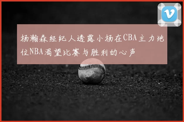 杨瀚森经纪人透露小杨在CBA主力地位NBA渴望比赛与胜利的心声