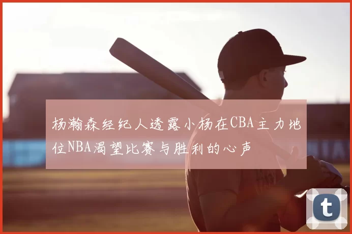 杨瀚森经纪人透露小杨在CBA主力地位NBA渴望比赛与胜利的心声