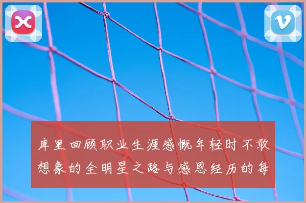 库里回顾职业生涯感慨年轻时不敢想象的全明星之路与感恩经历的每一步