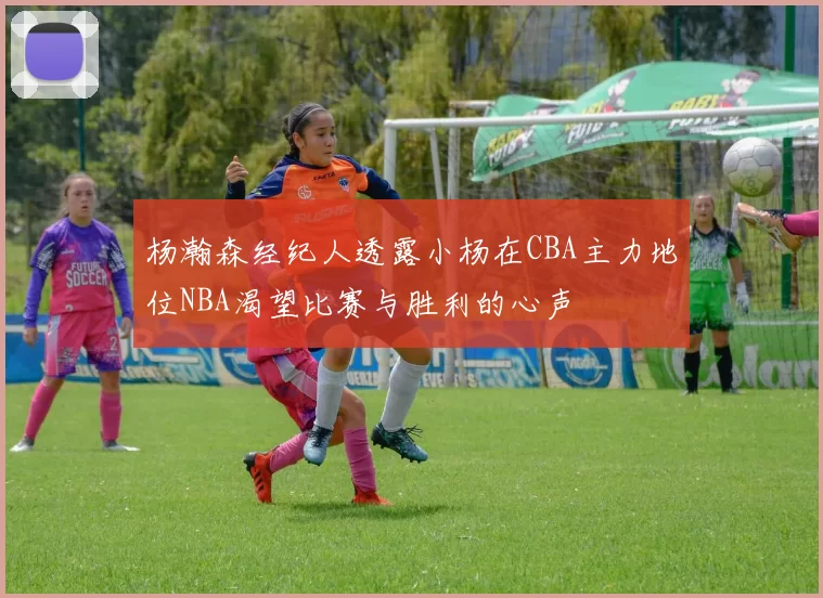 杨瀚森经纪人透露小杨在CBA主力地位NBA渴望比赛与胜利的心声