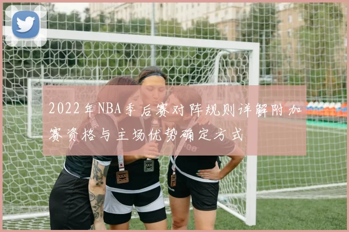 2022年NBA季后赛对阵规则详解附加赛资格与主场优势确定方式