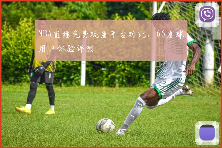NBA直播免费观看平台对比,66看球用户体验评测