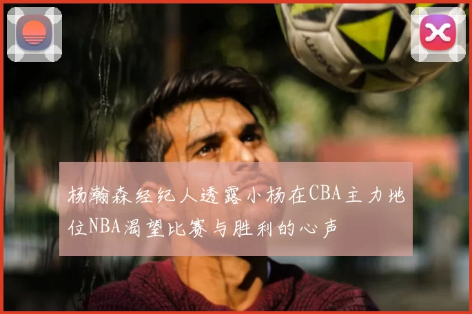 杨瀚森经纪人透露小杨在CBA主力地位NBA渴望比赛与胜利的心声