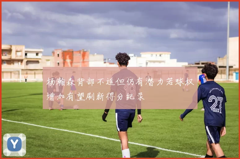 杨瀚森背部不适但仍有潜力若球权增加有望刷新得分纪录