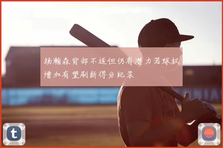 杨瀚森背部不适但仍有潜力若球权增加有望刷新得分纪录